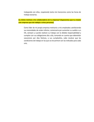trabajando con ellos, respetando tanto mis honorarios como las horas de
      trabajo ecesarias.

b) ¿Cómo motivas a los colaboradores de tu empresa? (Suponemos que tu creaste
una empresa que da trabajo a otras personas)

      Como líder de mi propia empresa motivaría a mis empleados satisfaciendo
      sus necesidades de orden inferior; comenzaría por aumentar su sueldo a un
      5%, siempre y cuando realicen su trabajo con la debida responsabilidad y
      cumplan con sus obligaciones día a día, tomando en cuenta que obtendrán
      vacaciones por días festivos, y sus cumpleaños, cabe recalcar que las
      condiciones de trabajo en las que se encuentran son las indicadas para cada
      uno.
 