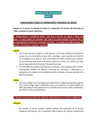 TRABAJO DE APLICACIÓN
                                  PARTE 2

         HABILIDADES PARA LA FORMACIÓN Y MANEJO DE REDES

Basado en la sección se Manejo de redes y la subsección de Proceso de formación se
redes, complete los pasos siguientes.

1. Autoevalúese y establezca metas. Liste dos o tres de sus logros y fíjese una
meta. La meta puede ser aprender más sobre las oportunidades de desarrollo en
su especialidad profesional; conseguir una beca, un trabajo de medio tiempo, de
verano o de tiempo completo, etcétera.

Logros:
    En mi vida uno de mis logros ha sido ingresar a la Escuela Politécnica del Ejército,
       ya que es una universidad con gran élite y prestigio, y por supuesto se encuentra
       en la categoría A, al estar en esta universidad me siento contenta por compartir
       con las personas que tienen mis mismos gustos en cuanto a la carrera que sigo,
       que es Ingeniería en Electrónica y Telecomunicaciones.
    Eh culminado mis estudios secundarios con honores y muy orgullosa de mi misma.
       Participando también en diversos concursos de Literatura y Matemática, y
       apoyando a mi colegio en la actividades que éste realizaba, como por ejemplo en la
       Banda Estudiantil.

Metas:
   Mi meta es llegar a ser una Ingeniera en Electrónica y Telecomunicaciones, para de
       esta manera luego seguir estudiando, sacar una maestría, así como también un
       PHD, para adquirir más experiencia en el ámbito de mi carrera, todo lo referente a
       las Redes de Telecomunicaciones.



2. Prepare una presentación de venta de usted mismo en un minuto. Redáctela.

Historial:

       Mi nombre es Cecilia Carolina Uquillas Mañay, soy estudiante de la Escuela
       Politécnica del Ejército. En mi Educación Básica obtuve las mejores calificaciones
 