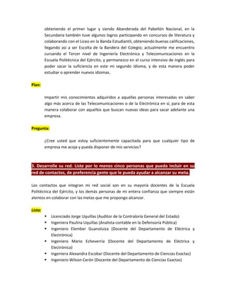 obteniendo el primer lugar y siendo Abanderada del Pabellón Nacional, en la
         Secundaria también tuve algunos logros participando en concursos de literatura y
         colaborando con el Liceo en la Banda Estudiantil, obteniendo buenas calificaciones,
         llegando así a ser Escolta de la Bandera del Colegio; actualmente me encuentro
         cursando el Tercer nivel de Ingeniería Electrónica y Telecomunicaciones en la
         Escuela Politécnica del Ejército, y permanezco en el curso intensivo de Inglés para
         poder sacar la suficiencia en este mi segundo idioma, y de esta manera poder
         estudiar o aprender nuevos idiomas.

Plan:

         Impartir mis conocimientos adquiridos a aquellas personas interesadas en saber
         algo más acerca de las Telecomunicaciones o de la Electrónica en sí, para de esta
         manera colaborar con aquellos que buscan nuevas ideas para sacar adelante una
         empresa.

Pregunta:

         ¿Cree usted que estoy suficientemente capacitada para que cualquier tipo de
         empresa me acoja y pueda disponer de mis servicios?



3. Desarrolle su red. Liste por lo menos cinco personas que pueda incluir en su
red de contactos, de preferencia gente que le pueda ayudar a alcanzar su meta.

Los contactos que integran mi red social son en su mayoría docentes de la Escuela
Politécnica del Ejército, y los demás personas de mi entera confianza que siempre están
atentos en colaborar con las metas que me propongo alcanzar.

Lista:
            Licenciado Jorge Uquillas (Auditor de la Contraloría General del Estado)
            Ingeniera Paulina Uquillas (Analista contable en la Defensoría Pública)
            Ingeniero Elember Guanoluiza (Docente del Departamento de Eléctrica y
             Electrónica)
            Ingeniero Mario Echeverría (Docente del Departamento de Eléctrica y
             Electrónica)
            Ingeniera Alexandra Escobar (Docente del Departamento de Ciencias Exactas)
            Ingeniero Wilson Cerón (Docente del Departamento de Ciencias Exactas)
 