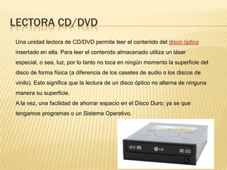 LECTORA CD/DVD
Una unidad lectora de CD/DVD permite leer el contenido del disco óptico
insertado en ella. Para leer el contenido almacenado utiliza un láser
especial, o sea, luz, por lo tanto no toca en ningún momento la superficie del
disco de forma física (a diferencia de los casetes de audio o los discos de
vinilo). Esto significa que la lectura de un disco óptico no alterna de ninguna
manera su superficie.
A la vez, una facilidad de ahorrar espacio en el Disco Duro; ya se que
tengamos programas o un Sistema Operativo.
 