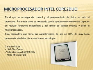 MICROPROCESADOR INTEL CORE2DUO
Es el que se encarga del control y el procesamiento de datos en todo el
ordenador. Para esta tarea es necesario que le ayuden otros elementos capaces
de realizar funciones específicas y así liberar de trabajo costoso y difícil al
microprocesador.
Este dispositivo que tiene las características de ser un CPU de muy buen
procesador de datos, tiene una buena tecnología.


Características:
- 1.86 Ghz Cache
- Velocidad de reloj 2.20 GHz
 - 1886 MHz de FSB
 