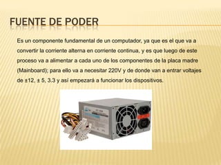 FUENTE DE PODER
 Es un componente fundamental de un computador, ya que es el que va a
 convertir la corriente alterna en corriente continua, y es que luego de este
 proceso va a alimentar a cada uno de los componentes de la placa madre
 (Mainboard); para ello va a necesitar 220V y de donde van a entrar voltajes
 de ±12, ± 5, 3.3 y así empezará a funcionar los dispositivos.
 