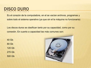 DISCO DURO
 Es el corazón de la computadora, en el se vacían archivos, programas y
 sobre todo el sistema operativo (ya que sin el la máquina no funcionaría)


 Los discos duros se clasifican tanto por su capacidad, como por su
 conexión. En cuanto a capacidad las más comunes son:


 40 Gb
 80 Gb
 120 Gb
 270 Gb
 500 Gb
 