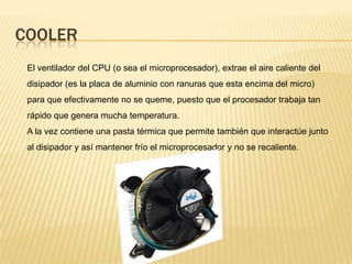 COOLER
 El ventilador del CPU (o sea el microprocesador), extrae el aire caliente del
 disipador (es la placa de aluminio con ranuras que esta encima del micro)
 para que efectivamente no se queme, puesto que el procesador trabaja tan
 rápido que genera mucha temperatura.
 A la vez contiene una pasta térmica que permite también que interactúe junto
 al disipador y así mantener frío el microprocesador y no se recaliente.
 