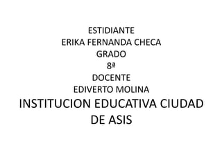 ESTIDIANTE
      ERIKA FERNANDA CHECA
              GRADO
                8ª
             DOCENTE
         EDIVERTO MOLINA
INSTITUCION EDUCATIVA CIUDAD
           DE ASIS
 