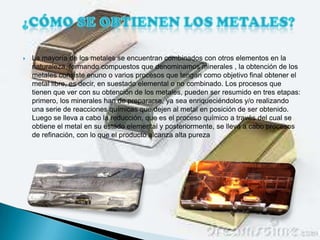    La mayoría de los metales se encuentran combinados con otros elementos en la
    naturaleza, formando compuestos que denominamos minerales , la obtención de los
    metales consiste enuno o varios procesos que tengan como objetivo final obtener el
    metal libre, es decir, en suestado elemental o no combinado. Los procesos que
    tienen que ver con su obtención de los metales, pueden ser resumido en tres etapas:
    primero, los minerales han de prepararse, ya sea enriqueciéndolos y/o realizando
    una serie de reacciones químicas que dejen al metal en posición de ser obtenido.
    Luego se lleva a cabo la reducción, que es el proceso químico a través del cual se
    obtiene el metal en su estado elemental y posteriormente, se lleva a cabo procesos
    de refinación, con lo que el producto alcanza alta pureza
 