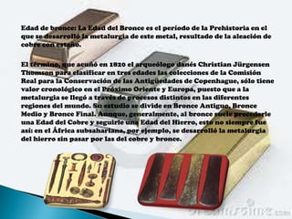 Edad de bronce: La Edad del Bronce es el período de la Prehistoria en el
que se desarrolló la metalurgia de este metal, resultado de la aleación de
cobre con estaño.

El término, que acuñó en 1820 el arqueólogo danés Christian Jürgensen
Thomson para clasificar en tres edades las colecciones de la Comisión
Real para la Conservación de las Antigüedades de Copenhague, sólo tiene
valor cronológico en el Próximo Oriente y Europa, puesto que a la
metalurgia se llegó a través de procesos distintos en las diferentes
regiones del mundo. Su estudio se divide en Bronce Antiguo, Bronce
Medio y Bronce Final. Aunque, generalmente, al bronce suele precederle
una Edad del Cobre y seguirle una Edad del Hierro, esto no siempre fue
así: en el África subsahariana, por ejemplo, se desarrolló la metalurgia
del hierro sin pasar por las del cobre y bronce.
 