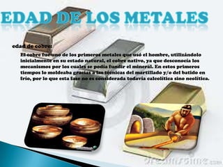 edad de cobre:
  El cobre fue uno de los primeros metales que usó el hombre, utilizándolo
  inicialmente en su estado natural, el cobre nativo, ya que desconocía los
  mecanismos por los cuales se podía fundir el mineral. En estos primeros
  tiempos lo moldeaba gracias a las técnicas del martillado y/o del batido en
  frío, por lo que esta fase no es considerada todavía calcolítica sino neolítica.
 
