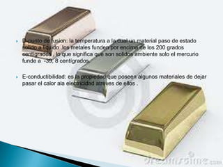    D-punto de fusion: la temperatura a la cual un material paso de estado
    solido a liquido .los metales funden por encima de los 200 grados
    centígrados , lo que significa que son solidos ambiente solo el mercurio
    funde a -39, 8 centígrados.

   E-conductibilidad: es la propiedad que poseen algunos materiales de dejar
    pasar el calor ala electricidad atreves de ellos .
 