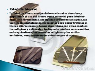    Edad de hierro:
   La Edad de Hierro es el período en el cual se descubre y
    populariza el uso del hierro como material para fabricar
    armas y herramientas. En algunas sociedades antiguas, las
    tecnologías metalúrgicas necesarias para poder trabajar el
    hierro aparecieron en forma simultánea con otros cambios
    tecnológicos y culturales, incluyendo muchas veces cambios
    en la agricultura, las creencias religiosas y los estilos
    artísticos, aunque este no ha sido siempre el caso
 