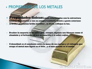    PROPIEDADES DE LOS METALES

   Propiedades fisicas:estan relacionadas con la estructura
    interna de material y con su comportamiento frente a gente externos:
   A-brillo: presentan brillo metálico , es decir, reflejan la luz.



   B-calor: la mayoría es de color gris, aunque algunos son blancos como el
    aluminio y el britanio , el oro es amarillo y el cobre rojizo.



   C-dencidad: es el consiente entre la masa de un cuerpo y el volumen que
    ocupa el metal mas ligero es el litio , y el mas pesado es el osmio.
 