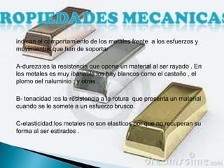 indican el comportamiento de los metales frente a los esfuerzos y
movimientos que han de soportar

A-dureza:es la resistencia que opone un material al ser rayado . En
los metales es muy ibariable los hay blancos como el castaño , el
plomo oel naluminio ; y otras .

B- tenacidad :es la resistencia a la rotura que presenta un material
cuando se le somete a un esfuerzo brusco.

C-elasticidad:los metales no son elasticos por que no recuperan su
forma al ser estirados .
 