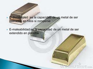    D-ductibilidad :es la capacidad de un metal de ser
    estirados en hilos si romperse

   E-maleabilidad:es la capacidad de un metal de ser
    extendido en plancha
 