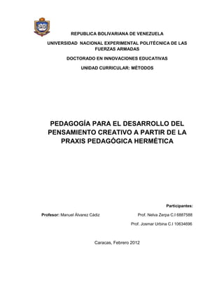 REPUBLICA BOLIVARIANA DE VENEZUELA

  UNIVERSIDAD NACIONAL EXPERIMENTAL POLITÉCNICA DE LAS
                   FUERZAS ARMADAS

            DOCTORADO EN INNOVACIONES EDUCATIVAS

                    UNIDAD CURRICULAR: MÈTODOS




    PEDAGOGÍA PARA EL DESARROLLO DEL
   PENSAMIENTO CREATIVO A PARTIR DE LA
      PRAXIS PEDAGÓGICA HERMÉTICA




                                                              Participantes:

Profesor: Manuel Álvarez Cádiz                 Prof. Nelva Zerpa C.I 6887588

                                           Prof. Josmar Urbina C.I 10634696



                           Caracas, Febrero 2012
 