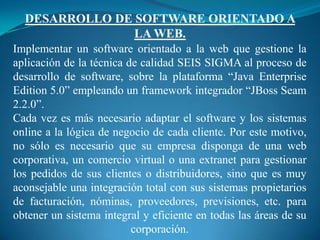 DESARROLLO DE SOFTWARE ORIENTADO A
                LA WEB.
Implementar un software orientado a la web que gestione la
aplicación de la técnica de calidad SEIS SIGMA al proceso de
desarrollo de software, sobre la plataforma “Java Enterprise
Edition 5.0” empleando un framework integrador “JBoss Seam
2.2.0”.
Cada vez es más necesario adaptar el software y los sistemas
online a la lógica de negocio de cada cliente. Por este motivo,
no sólo es necesario que su empresa disponga de una web
corporativa, un comercio virtual o una extranet para gestionar
los pedidos de sus clientes o distribuidores, sino que es muy
aconsejable una integración total con sus sistemas propietarios
de facturación, nóminas, proveedores, previsiones, etc. para
obtener un sistema integral y eficiente en todas las áreas de su
                          corporación.
 