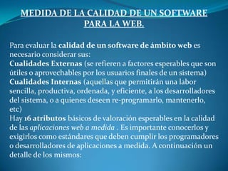 MEDIDA DE LA CALIDAD DE UN SOFTWARE
               PARA LA WEB.

Para evaluar la calidad de un software de ámbito web es
necesario considerar sus:
Cualidades Externas (se refieren a factores esperables que son
útiles o aprovechables por los usuarios finales de un sistema)
Cualidades Internas (aquellas que permitirán una labor
sencilla, productiva, ordenada, y eficiente, a los desarrolladores
del sistema, o a quienes deseen re-programarlo, mantenerlo,
etc)
Hay 16 atributos básicos de valoración esperables en la calidad
de las aplicaciones web a medida . Es importante conocerlos y
exigirlos como estándares que deben cumplir los programadores
o desarrolladores de aplicaciones a medida. A continuación un
detalle de los mismos:
 