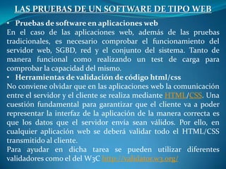 LAS PRUEBAS DE UN SOFTWARE DE TIPO WEB
• Pruebas de software en aplicaciones web
En el caso de las aplicaciones web, además de las pruebas
tradicionales, es necesario comprobar el funcionamiento del
servidor web, SGBD, red y el conjunto del sistema. Tanto de
manera funcional como realizando un test de carga para
comprobar la capacidad del mismo.
• Herramientas de validación de código html/css
No conviene olvidar que en las aplicaciones web la comunicación
entre el servidor y el cliente se realiza mediante HTML/CSS. Una
cuestión fundamental para garantizar que el cliente va a poder
representar la interfaz de la aplicación de la manera correcta es
que los datos que el servidor envía sean válidos. Por ello, en
cualquier aplicación web se deberá validar todo el HTML/CSS
transmitido al cliente.
Para ayudar en dicha tarea se pueden utilizar diferentes
validadores como el del W3C http://validator.w3.org/
 