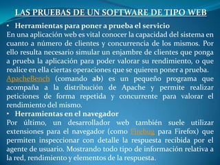 LAS PRUEBAS DE UN SOFTWARE DE TIPO WEB
• Herramientas para poner a prueba el servicio
En una aplicación web es vital conocer la capacidad del sistema en
cuanto a número de clientes y concurrencia de los mismos. Por
ello resulta necesario simular un enjambre de clientes que ponga
a prueba la aplicación para poder valorar su rendimiento, o que
realice en ella ciertas operaciones que se quieren poner a prueba.
ApacheBench (comando ab) es un pequeño programa que
acompaña a la distribución de Apache y permite realizar
peticiones de forma repetida y concurrente para valorar el
rendimiento del mismo.
• Herramientas en el navegador
Por último, un desarrollador web también suele utilizar
extensiones para el navegador (como Firebug para Firefox) que
permiten inspeccionar con detalle la respuesta recibida por el
agente de usuario. Mostrando todo tipo de información relativa a
la red, rendimiento y elementos de la respuesta.
 