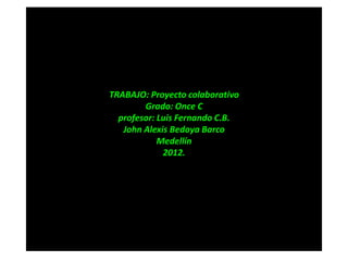 TRABAJO: Proyecto colaborativo
        Grado: Once C
  profesor: Luis Fernando C.B.
   John Alexis Bedoya Barco
            Medellín
             2012.
 