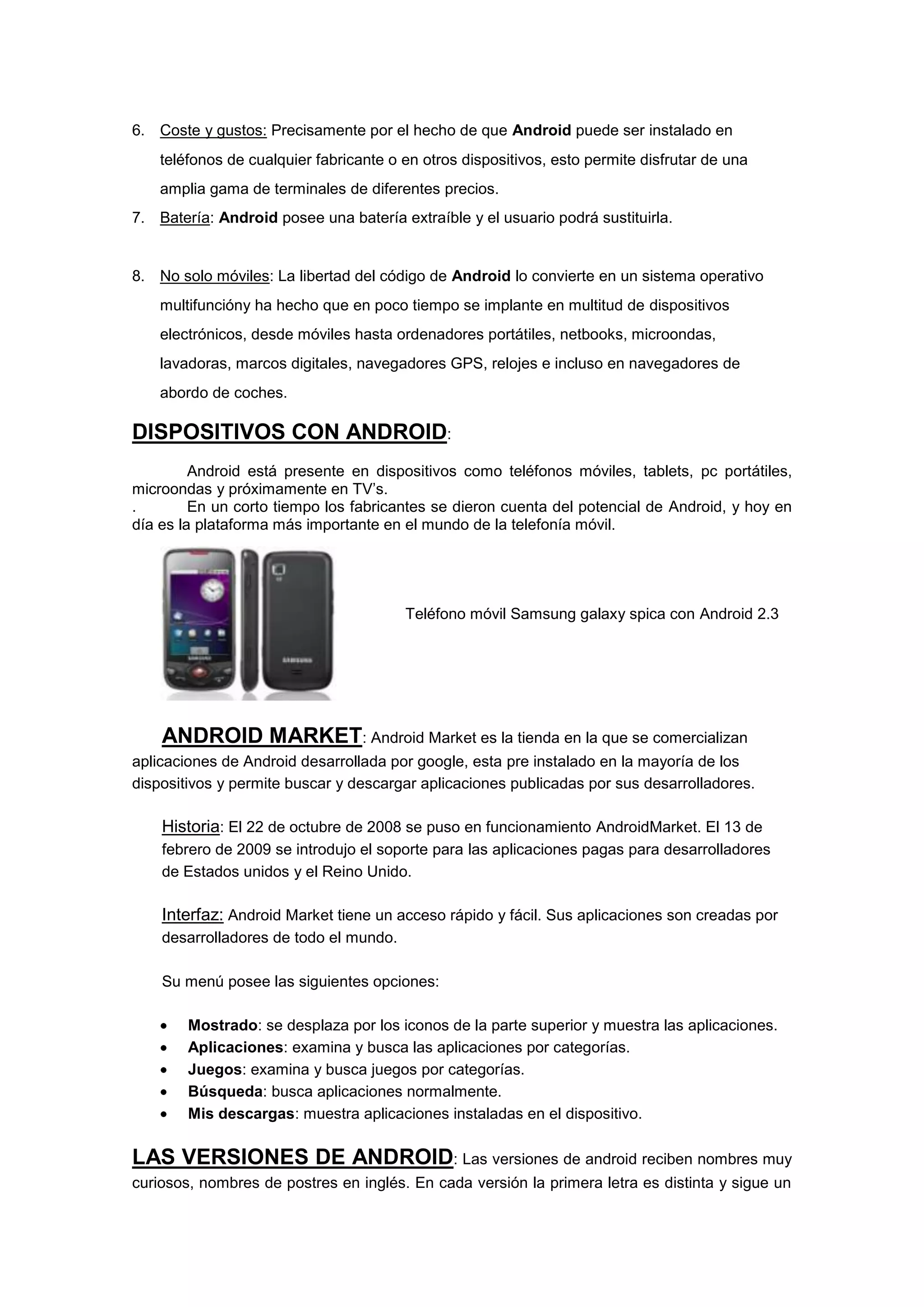 6. Coste y gustos: Precisamente por el hecho de que Android puede ser instalado en
    teléfonos de cualquier fabricante o en otros dispositivos, esto permite disfrutar de una
    amplia gama de terminales de diferentes precios.
7. Batería: Android posee una batería extraíble y el usuario podrá sustituirla.


8. No solo móviles: La libertad del código de Android lo convierte en un sistema operativo
    multifuncióny ha hecho que en poco tiempo se implante en multitud de dispositivos
    electrónicos, desde móviles hasta ordenadores portátiles, netbooks, microondas,
    lavadoras, marcos digitales, navegadores GPS, relojes e incluso en navegadores de
    abordo de coches.

DISPOSITIVOS CON ANDROID:
         Android está presente en dispositivos como teléfonos móviles, tablets, pc portátiles,
microondas y próximamente en TV’s.
.        En un corto tiempo los fabricantes se dieron cuenta del potencial de Android, y hoy en
día es la plataforma más importante en el mundo de la telefonía móvil.




                                        Teléfono móvil Samsung galaxy spica con Android 2.3




    ANDROID MARKET: Android Market es la tienda en la que se comercializan
aplicaciones de Android desarrollada por google, esta pre instalado en la mayoría de los
dispositivos y permite buscar y descargar aplicaciones publicadas por sus desarrolladores.

    Historia: El 22 de octubre de 2008 se puso en funcionamiento AndroidMarket. El 13 de
    febrero de 2009 se introdujo el soporte para las aplicaciones pagas para desarrolladores
    de Estados unidos y el Reino Unido.

    Interfaz: Android Market tiene un acceso rápido y fácil. Sus aplicaciones son creadas por
    desarrolladores de todo el mundo.

    Su menú posee las siguientes opciones:

        Mostrado: se desplaza por los iconos de la parte superior y muestra las aplicaciones.
        Aplicaciones: examina y busca las aplicaciones por categorías.
        Juegos: examina y busca juegos por categorías.
        Búsqueda: busca aplicaciones normalmente.
        Mis descargas: muestra aplicaciones instaladas en el dispositivo.

LAS VERSIONES DE ANDROID: Las versiones de android reciben nombres muy
curiosos, nombres de postres en inglés. En cada versión la primera letra es distinta y sigue un
 