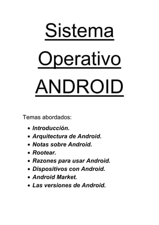 Sistema
    Operativo
    ANDROID
Temas abordados:
   Introducción.
   Arquitectura de Android.
   Notas sobre Android.
   Rootear.
   Razones para usar Android.
   Dispositivos con Android.
   Android Market.
   Las versiones de Android.
 