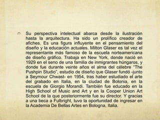 Su perspectiva intelectual abarca desde la ilustración
hasta la arquitectura. Ha sido un prolífico creador de
afiches. Es una figura influyente en el pensamiento del
diseño y la educación actuales. Milton Glaser es tal vez el
representante más famoso de la escuela norteamericana
de diseño gráfico. Trabaja en New York, donde nació en
1929 en el seno de una familia de inmigrantes húngaros, y
donde fue durante veinte años el alma del célebre “The
Pushpin Studio”, estudio de diseño que Glaser fundó -junto
a Seymour Chwast- en 1954, tras haber estudiado el arte
del grabado en Italia, en la ciudad de Bolonia, en la
escuela de Giorgio Morandi. También fue educado en la
High School of Music and Art y en la Cooper Union Art
School de la que posteriormente fue su director. Y gracias
a una beca a Fulbright, tuvo la oportunidad de ingresar en
la Academia De Bellas Artes en Bologna, Italia.
 