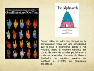 Glaser actúa en todos los campos de la
comunicación visual con una sensibilidad
que lo lleva a extenderse desde el Art
Nouveau hasta el lenguaje narrativo del
cómic. Es autor de carteles publicitarios y
portadas de revistas, ilustrador de libros y
diseñador de juguetes, creador de
logotipos e inventor de caracteres
alfabéticos.
 