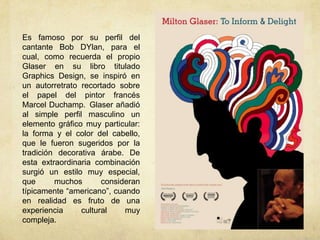 Es famoso por su perfil del
cantante Bob DYlan, para el
cual, como recuerda el propio
Glaser en su libro titulado
Graphics Design, se inspiró en
un autorretrato recortado sobre
el papel del pintor francés
Marcel Duchamp. Glaser añadió
al simple perfil masculino un
elemento gráfico muy particular:
la forma y el color del cabello,
que le fueron sugeridos por la
tradición decorativa árabe. De
esta extraordinaria combinación
surgió un estilo muy especial,
que      muchos       consideran
típicamente “americano”, cuando
en realidad es fruto de una
experiencia     cultural    muy
compleja.
 