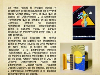 En 1975 realizó la imagen gráfica y
decoración de los restaurantes en el World
Trade Center (New York), al igual que el
diseño del Observatorio y la Exhibición
Permanente que se exhibía en las Torres
Gemelas.        También    ha     diseñado
numerosos        proyectos  arquitectónicos
como el Sesame Place, un parque
educativo en Pennsylvania (1981-83), y la
lista continúa.
Su obra está expuesta de forma
permanente en lugares tan importantes
como el MOMA (Museo de Arte Moderno
de New York), el Museo de Israel
(Jerusalén) y el Smithsonian Institute
(Washington, D.C.). Precisamente, entre
los muchos premios merecidos a lo largo
de los años, Glaser recibió en el 2004 el
Lifetime     Achievement     Award      del
Smithsonian       Cooper-Hewitt,   National
Design Museum, por su extensa, profunda
y significativa contribución a la práctica
contemporánea del diseño.
 