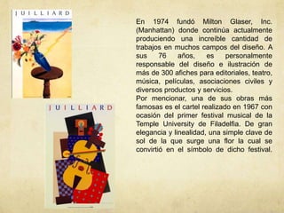 En 1974 fundó Milton Glaser, Inc.
(Manhattan) donde continúa actualmente
produciendo una increíble cantidad de
trabajos en muchos campos del diseño. A
sus     76    años,    es    personalmente
responsable del diseño e ilustración de
más de 300 afiches para editoriales, teatro,
música, películas, asociaciones civiles y
diversos productos y servicios.
Por mencionar, una de sus obras más
famosas es el cartel realizado en 1967 con
ocasión del primer festival musical de la
Temple University de Filadelfia. De gran
elegancia y linealidad, una simple clave de
sol de la que surge una flor la cual se
convirtió en el símbolo de dicho festival.
 