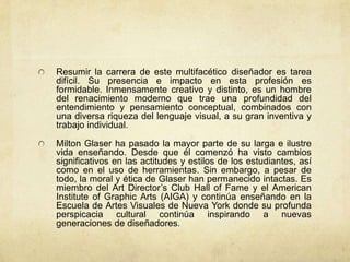 Resumir la carrera de este multifacético diseñador es tarea
difícil. Su presencia e impacto en esta profesión es
formidable. Inmensamente creativo y distinto, es un hombre
del renacimiento moderno que trae una profundidad del
entendimiento y pensamiento conceptual, combinados con
una diversa riqueza del lenguaje visual, a su gran inventiva y
trabajo individual.

Milton Glaser ha pasado la mayor parte de su larga e ilustre
vida enseñando. Desde que él comenzó ha visto cambios
significativos en las actitudes y estilos de los estudiantes, así
como en el uso de herramientas. Sin embargo, a pesar de
todo, la moral y ética de Glaser han permanecido intactas. Es
miembro del Art Director’s Club Hall of Fame y el American
Institute of Graphic Arts (AIGA) y continúa enseñando en la
Escuela de Artes Visuales de Nueva York donde su profunda
perspicacia cultural continúa inspirando a nuevas
generaciones de diseñadores.
 