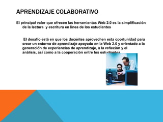 APRENDIZAJE COLABORATIVO
El principal valor que ofrecen las herramientas Web 2.0 es la simplificación
    de la lectura y escritura en línea de los estudiantes


   El desafío está en que los docentes aprovechen esta oportunidad para
   crear un entorno de aprendizaje apoyado en la Web 2.0 y orientado a la
   generación de experiencias de aprendizaje, a la reflexión y el
   análisis, así como a la cooperación entre los estudiantes.
 