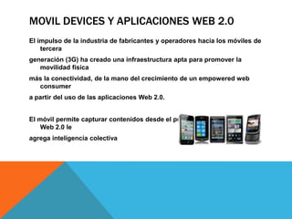 MOVIL DEVICES Y APLICACIONES WEB 2.0
El impulso de la industria de fabricantes y operadores hacia los móviles de
    tercera
generación (3G) ha creado una infraestructura apta para promover la
   movilidad física
más la conectividad, de la mano del crecimiento de un empowered web
  consumer
a partir del uso de las aplicaciones Web 2.0.


El móvil permite capturar contenidos desde el punto de inspiración y la
    Web 2.0 le
agrega inteligencia colectiva
 