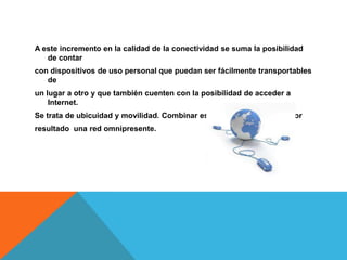 A este incremento en la calidad de la conectividad se suma la posibilidad
   de contar
con dispositivos de uso personal que puedan ser fácilmente transportables
   de
un lugar a otro y que también cuenten con la posibilidad de acceder a
    Internet.
Se trata de ubicuidad y movilidad. Combinar estos dos conceptos da por
resultado una red omnipresente.
 