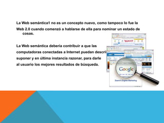 La Web semántica1 no es un concepto nuevo, como tampoco lo fue la
Web 2.0 cuando comenzó a hablarse de ella para nominar un estado de
  cosas.


La Web semántica debería contribuir a que las
computadoras conectadas a Internet puedan describir,
suponer y en última instancia razonar, para darle
al usuario los mejores resultados de búsqueda.
 