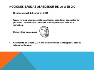 NOCIONES BÁSICAS ALREDEDOR DE LA WEB 2.0
•   El concepto web 2.0 surge en 2004


•   Promover una obsolescencia planificada, abandonar conceptos de
    poco uso , rediseñando palabras nuevas pensando más en el
    marketing.


•   Meme = idea contagiosa




•   Nacimiento de la Web 2.0 = evolución de usos tecnológicos, esencia
    original de la www.
 