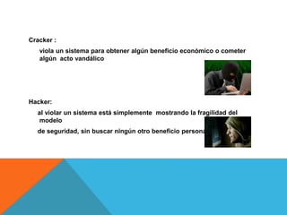 Cracker :
   viola un sistema para obtener algún beneficio económico o cometer
   algún acto vandálico




Hacker:
  al violar un sistema está simplemente mostrando la fragilidad del
   modelo
  de seguridad, sin buscar ningún otro beneficio personal
 