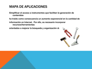MAPA DE APLICACIONES
Simplificar el acceso a instrumentos que facilitan la generación de
   contenidos
ha traído como consecuencia un aumento exponencial en la cantidad de
información en Internet. Por ello, es necesario incorporar
    recursos/herramientas
orientados a mejorar la búsqueda y organización de la información.
 