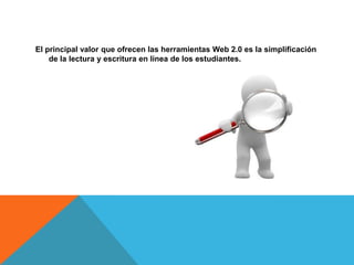 El principal valor que ofrecen las herramientas Web 2.0 es la simplificación
    de la lectura y escritura en línea de los estudiantes.
 
