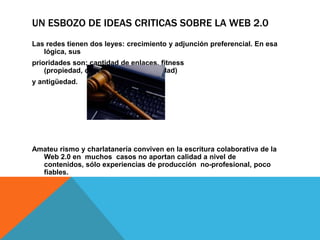 UN ESBOZO DE IDEAS CRITICAS SOBRE LA WEB 2.0
Las redes tienen dos leyes: crecimiento y adjunción preferencial. En esa
   lógica, sus
prioridades son: cantidad de enlaces, fitness
    (propiedad, conveniencia, oportunidad)
y antigüedad.




Amateu rismo y charlatanería conviven en la escritura colaborativa de la
  Web 2.0 en muchos casos no aportan calidad a nivel de
  contenidos, sólo experiencias de producción no-profesional, poco
  fiables.
 