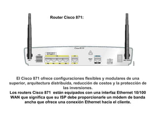 Router Cisco 871:




   El Cisco 871 ofrece configuraciones flexibles y modulares de una
superior, arquitectura distribuida, reducción de costos y la protección de
                              las inversiones.
Los routers Cisco 871 están equipados con una interfaz Ethernet 10/100
 WAN que significa que su ISP debe proporcionarle un módem de banda
        ancha que ofrece una conexión Ethernet hacia el cliente.
 
