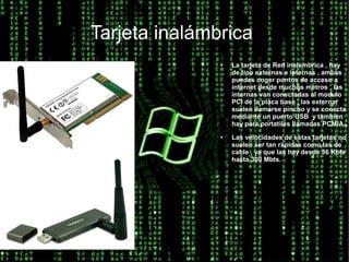 Tarjeta inalámbrica
               ●   La tarjeta de Red inalambrica , hay
                   de tipo externas e internas , ambas
                   puedes coger puntos de acceso a
                   internet desde muchos metros , las
                   internas van conectadas al modulo
                   PCI de la placa base , las externar
                   suelen llamarse pincho y se conecta
                   mediante un puerto USB y tambien
                   hay para portatiles llamadas PCMIA.
               ●   Las velocidades de estas tarjetas no
                   suelen ser tan rápidas como las de
                   cable , ya que las hay desde 36 Kbts
                   hasta 300 Mbts.
 
