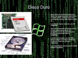 Disco Duro
         ●   Disco Duro es donde se almacena
             todos los programas que instalamos
             incluido el SO , el disco duro sera
             mas rápido cuanto mas cache y RPM
             de.
         ●   Los discos duros comunes son de
             7200RPM.
         ●   Hay varios tamaños de discos duros ,
             los de sobremesa son de 3,5
             pulgadas y la de los portatiles 2,5
             siendo su velocidad normal
             5400RPM.
         ●   Los discos actuales son los SSD ,
             que prometen una mayor duración ,
             un menor consumo y mayor
             velocidad.
         ●   Las capacidades oscilan desde 32GB
             hasta 4 TeraBites.
 