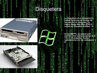 Disquetera
         ●   La disquetera es un dispositivo o
             unidad física que se encarga de
             leer/escribir en disquetes. En
             inglés, floppy disk drive (FDD) o
             unidad de disquetes flexibles.
         ●



         ●   En las IBM PC, se utilizan para
             escribir o leer sobre disquetes de 5
             1/4 o 3 1/2 pulgadas. Suelen
             representarse con las unidades A: o
             B:
 