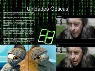 ●
                                      Unidades Ópticas
    Las unidades ópticas son periféricos físicos
    que sirven para leer diferentes tipos de CD´s.

●   Hay diferentes tipos de unidades ópticas:

●   Lectores de CD: Fueron los primeros discos
    de grabación y reproducción para
    computadoras su capacidad máxima es de
    700 Mb.

●   DVD (Dinamic Virtual Disc): Sustituyo al CD ,
    admitía mas capacidad y salierón de doble
    capa , especialmente mejoro la visualización
    en películas , podía reproducir video en HD
    576i.

●   Blue Ray Disc: Es la ultima generación de CD
    y su capacidad dobla a la del DVD y es capaz
    de reproducirse en HD a una calidad de
    1080P e I.
 