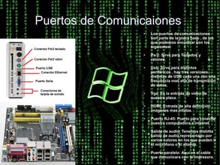 Puertos de Comunicaiones
                 ●   Los puertos de comunicaciones
                     son parte de la placa base , de los
                     que podemos encontrar son los
                     siguientes:
                 ●   Ps/2: Sirve para Teclados y
                     ratones.
                 ●   Usb: Sirve para distintos
                     periféricos , hay tres versiones
                     distintas de USB cada una con una
                     frecuencia mas alta de transmisión
                     de datos.
                 ●   Vga: Es la entrada de vídeo de
                     nuestra placa.
                 ●   HDMI: Entrada de alta definición ,
                     imágenes mas nítidas.
                 ●   Puerto RJ-45: Puerto para conectar
                     nuestra computadora a internet.
                 ●   Salida de audio: Tenemos distinta
                     salida de audio representado por
                     varios colores en los que pueden ir
                     el micrófono o el altavoz.
                 ●   Puerto paralelo: Aquí va el cable
                     que comunicara con la impresora.
 
