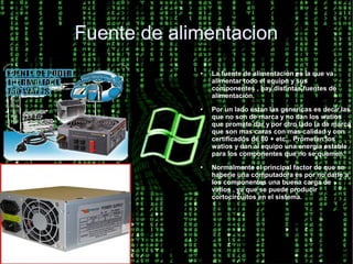 Fuente de alimentacion
             ●   La fuente de alimentación es la que va
                 alimentar todo el equipo y sus
                 componentes , hay distintas fuentes de
                 alimentación.
             ●   Por un lado estan las genericas es decir las
                 que no son de marca y no dan los watios
                 que promete dar y por otro lado la de marca
                 que son mas caras con mas calidad y con
                 certificados de 80 + etc... Prometen los
                 watios y dan al equipo una energía estable
                 para los componentes que no se quemen.
             ●   Normalmente el principal factor de que se
                 haberíe una computadora es por no darle a
                 los componentes una buena carga de
                 vatios , ya que se puede producir
                 cortocircuitos en el sistema.
 