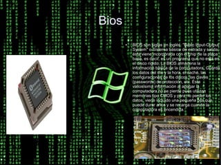 Bios
       ●   BIOS son siglas en inglés: "Basic Input-Output
           System" o Sistema básico de entrada y salida;
           ésta viene incorporada con el chip de la placa
           base, es decir, es un programa que no está en
           el disco rígido. La BIOS almacena la
           información básica de la computadora. Guarda
           los datos del día y la hora, el caché, las
           configuraciones de los discos, las claves
           (passwords) de protección, etc. Ésta
           valiosísima información al apagar la
           computadora no se pierde pues utilizan
           memorias tipo CMOS y para no perder los
           datos, viene incluido una pequeña pila que
           puede durar años y se recarga cuando la
           computadora es encendida.
 