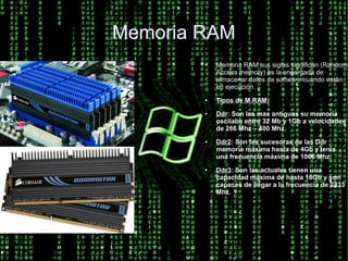 Memoria RAM
        ●   Memoria RAM sus siglas significan (Random
            Access memory) es la encargada de
            almacenar datos de software cuando están
            en ejecución.
        ●   Tipos de M.RAM:
        ●   Ddr: Son las mas antiguas su memoria
            oscilaba entre 32 Mb y 1Gb a velocidades
            de 266 Mhz – 400 Mhz.
        ●   Ddr2: Son las sucesoras de las Ddr
            memoria máxima hasta de 4Gb y tenia
            una frecuencia máxima de 1066 Mhz.
        ●   Ddr3: Son las actuales tienen una
            capacidad máxima de hasta 16Gb y son
            capaces de llegar a la frecuencia de 2333
            Mhz.
 