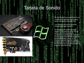Tarjeta de Sonido
             ●
                 Es una tarjeta que se coloca en un
                 modulo de expansión de la placa
                 base , llamado el modulo PCI.
             ●   Las tarjetas de sonido actuales
                 pueden albergar hasta 7.1 .
             ●   El formato más usado de audio
                 digital PCM lineal es el del CD de
                 audio: 44,1 kHz de tasa de
                 muestreo y cuantificación lineal de
                 16 bits (que mide 65536 niveles de
                 señal diferentes) y que, en la
                 práctica, permite registrar señales
                 analógicas con componentes hasta
                 los 20 kHz y con relaciones señal a
                 ruido de más de 90 dB.
 